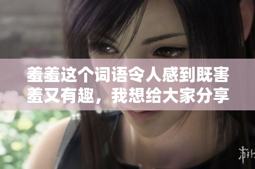 羞羞这个词语令人感到既害羞又有趣，我想给大家分享一下。