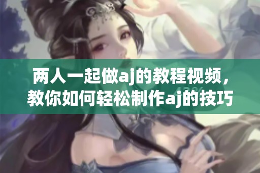 两人一起做aj的教程视频，教你如何轻松制作aj的技巧与步骤