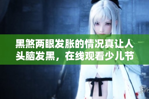 黑煞两眼发胀的情况真让人头脑发黑，在线观看少儿节目请上PP视频