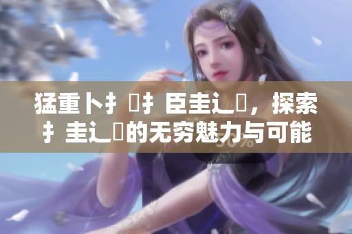 猛重卜扌喿扌臣圭辶畐，探索扌圭辶畐的无穷魅力与可能性