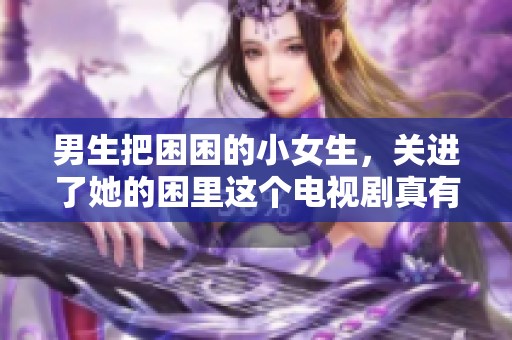 男生把困困的小女生，关进了她的困里这个电视剧真有趣