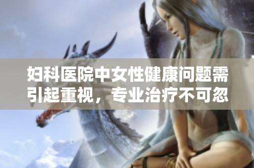 妇科医院中女性健康问题需引起重视，专业治疗不可忽视